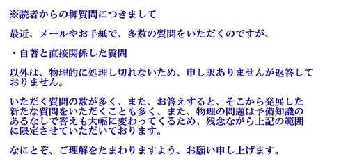 読者からの御質問につきまして 最近、メールやお手紙で、多数の質問をいただくのですが、・自著と直接関係した質問以外は、物理的に処理し切れないため、申し訳ありませんが返答しておりません。いただく質問の数が多く、また、お答えすると、そこから発展した新たな質問をいただくことも多く、また、物理の問題は、予備知識のあるなしで答えも大幅に変わってくるため、残念ながら、上記の範囲に限定させていただいております。なにとぞ、ご理解をたまわりますよう、お願い申し上げます。